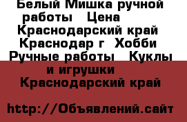 Белый Мишка ручной работы › Цена ­ 300 - Краснодарский край, Краснодар г. Хобби. Ручные работы » Куклы и игрушки   . Краснодарский край